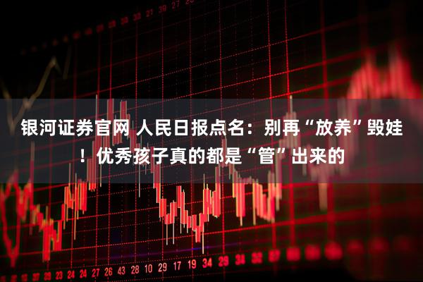 银河证券官网 人民日报点名：别再“放养”毁娃！优秀孩子真的都是“管”出来的