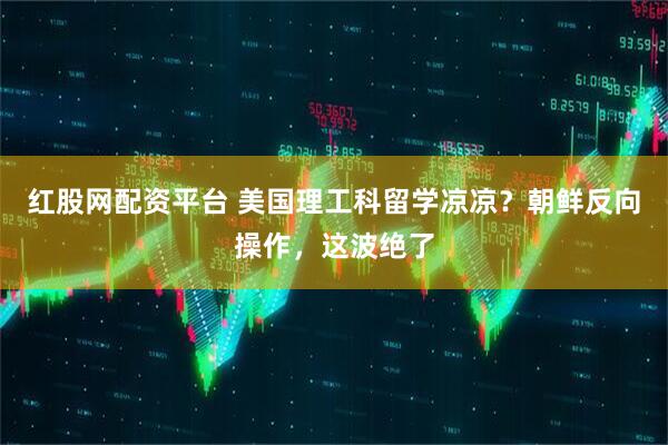 红股网配资平台 美国理工科留学凉凉？朝鲜反向操作，这波绝了