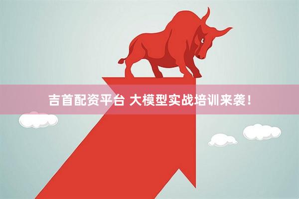 吉首配资平台 大模型实战培训来袭！